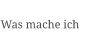 Was mache ich